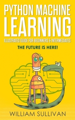 Python Machine Learning Illustrated Guide For Beginners & Intermediates: The Future Is Here! by William Sullivan