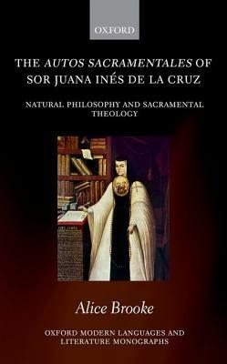 The Autos Sacramentales of Sor Juana Ines de la Cruz: Natural Philosophy and Sacramental Theology by Alice Brooke