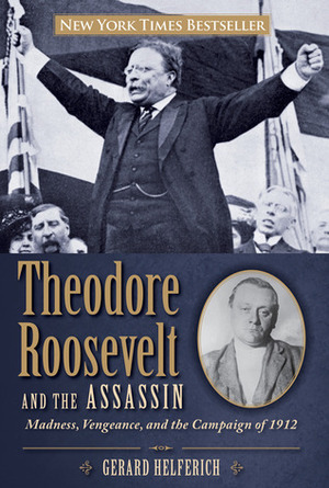 Theodore Roosevelt and the Assassin: Madness, Vengeance, and the Campaign of 1912 by Gerard Helferich