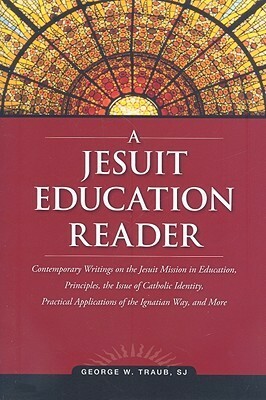 A Jesuit Education Reader: Contemporary Writings on the Jesuit Mission in Education, Principles, the Issue of Catholic Identity, Practical Applications of the Ignatian Way, and More by George W. Traub