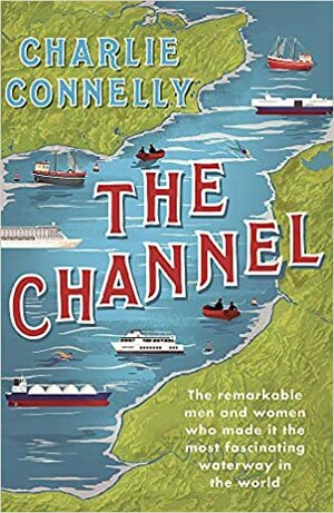 The Channel: The Remarkable Men and Women Who Made It the Most Fascinating Waterway in the World by Charlie Connelly