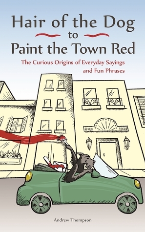 Hair of the Dog to Paint the Town Red: The Curious Origins of Everyday Sayings and Fun Phrases by Andrew Thompson