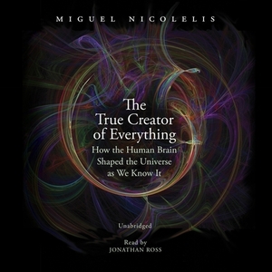 The True Creator of Everything: How the Human Brain Shaped the Universe as We Know It by Miguel Nicolelis