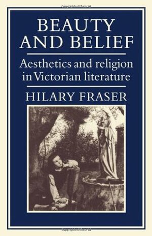 Beauty and Belief: Aesthetics and Religion in Victorian Literature by Hilary Fraser