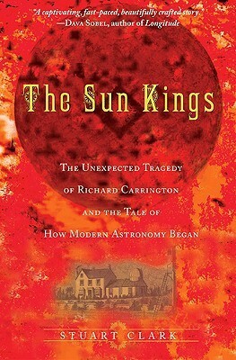 The Sun Kings: The Unexpected Tragedy of Richard Carrington and the Tale of How Modern Astronomy Began by Stuart Clark