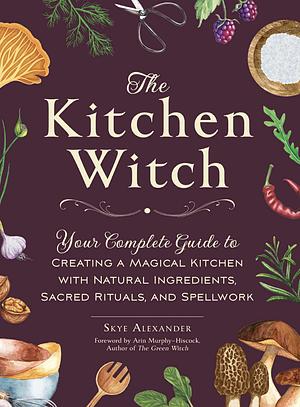 The Kitchen Witch: Your Complete Guide to Creating a Magical Kitchen with Natural Ingredients, Sacred Rituals, and Spellwork by Skye Alexander