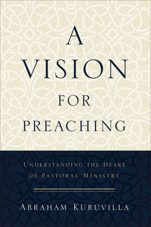 A Vision for Preaching: Understanding the Heart of Pastoral Ministry by Abraham Kuruvilla