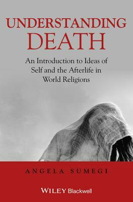 Understanding Death: An Introduction to Ideas of Self and the Afterlife in World Religions by Angela Sumegi
