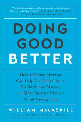 Doing Good Better: How Effective Altruism Can Help You Help Others, Do Work That Matters, and Make Smarter Choices about Giving Back by William Macaskill