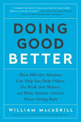 Doing Good Better: How Effective Altruism Can Help You Help Others, Do Work That Matters, and Make Smarter Choices about Giving Back by William Macaskill