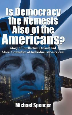 Is Democracy the Nemesis Also of the Americans?: Story of Intellectual Default and Moral Cowardice of Individualist Americans by Michael Spencer