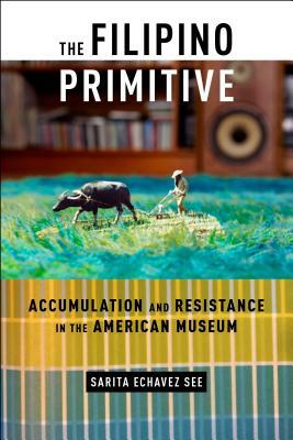 The Filipino Primitive: Accumulation and Resistance in the American Museum by Sarita Echavez See