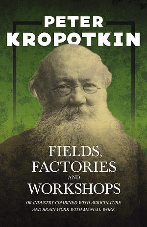 Fields, Factories, and Workshops - Or Industry Combined with Agriculture and Brain Work with Manual Work: With an Excerpt from Comrade Kropotkin by Victor Robinson by Victor Robinson, Peter Kropotkin, Peter Kropotkin