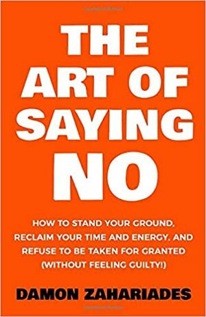 The Art Of Saying NO: How To Stand Your Ground, Reclaim Your Time And Energy, And Refuse To Be Taken For Granted (Without Feeling Guilty!) by Damon Zahariades