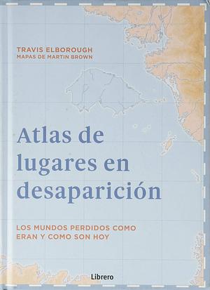 ATLAS DE LUGARES EN DESAPARICION: LOS MUNDOS PERDIDOS COMO ERAN Y COMO SON HOY by Travis Elborough, Travis Elborough