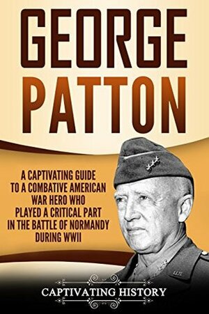 George Patton: A Captivating Guide to a Combative American War Hero Who Played a Critical Part in the Battle of Normandy During WWII by Captivating History