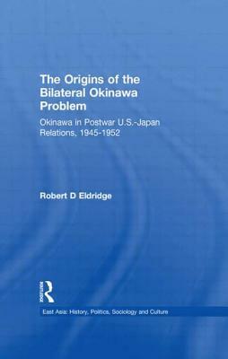 The Origins of the Bilateral Okinawa Problem: Okinawa in Postwar US-Japan Relations, 1945-1952 by Robert D. Eldridge