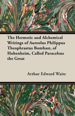 The Hermetic and Alchemical Writings of Aureolus Philippus Theophrastus Bombast, of Hohenheim, Called Paracelsus the Great by Arthur Edward Waite