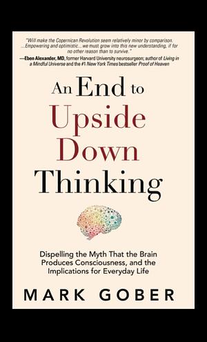 An End to Upside Down Thinking Dispelling the Myth That the Brain Produces Consciousness, and the Implications for Everyday Life by Mark Gober