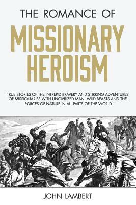 The Romance of Missionary Heroism: True Stories of the Intrepid Bravery and Stirring Adventures of Missionaries with Uncivilized Man, Wild Beasts and by John Lambert