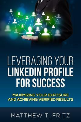 Leveraging Your LinkedIn Profile for Success: Maximizing Your Exposure and Achieving Verified Results by Matthew T. Fritz