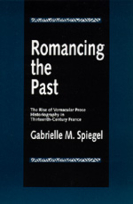 Romancing the Past: The Rise of Vernacular Prose Historiography in Thirteenth-Century France by Gabrielle M. Spiegel