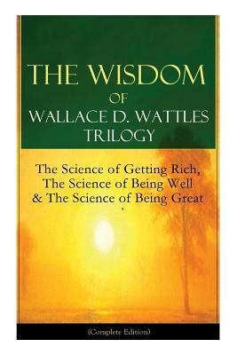 The Wisdom of Wallace D. Wattles Trilogy: The Science of Getting Rich, The Science of Being Well & The Science of Being Great (Complete Edition): From by Wallace D. Wattles