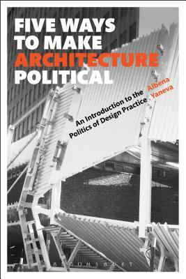 Five Ways to Make Architecture Political: An Introduction to the Politics of Design Practice by Albena Yaneva