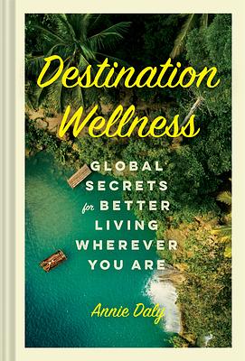 Destination Wellness: Global Secrets for Better Living Wherever You Are by Annie Daly