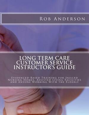 Long Term Care Customer Service Instructor's Guide: Evidenced-Based Training for Skilled Nursing Homes, Assisted Living Facilities and Anyone Working by Rob Anderson