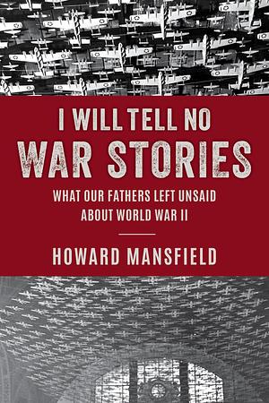 I Will Tell No War Stories: What Our Fathers Left Unsaid about World War II by Howard Mansfield, Howard Mansfield