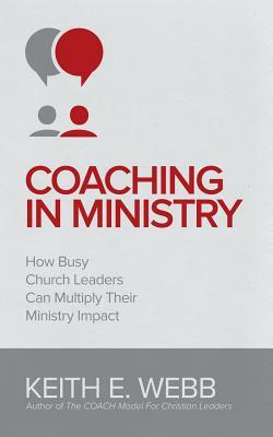 Coaching In Ministry: How Busy Church Leaders Can Multiply Their Ministry Impact by Keith E. Webb