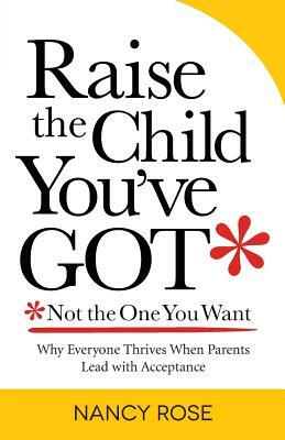 Raise the Child You've Got-Not the One You Want: Why Everyone Thrives When Parents Lead with Acceptance by Nancy Rose