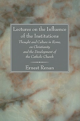 Lectures on the Influence of the Institutions: Thought and Culture in Rome, on Christianity and the Development of the Catholic Church by Ernest Renan