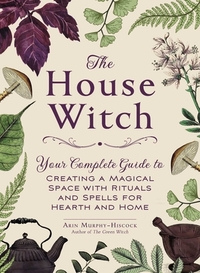 The House Witch: Your Complete Guide to Creating a Magical Space with Rituals and Spells for Hearth and Home by Arin Murphy-Hiscock