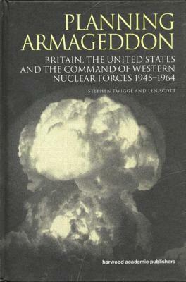 Planning Armageddon: Britain, the United States and the Command of Western Nuclear Forces, 1945-1964 by Len Scott, Stephen Robert Twigge, Stephen Twigge