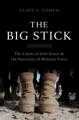 The Big Stick: The Limits of Soft Power and the Necessity of Military Force by Eliot a. Cohen