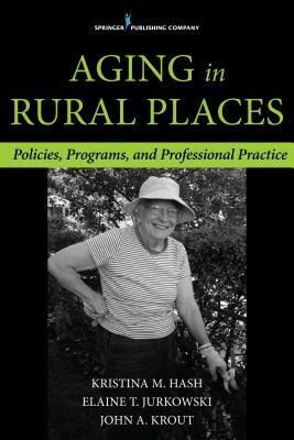 Aging in Rural Places: Programs, Policies, and Professional Practice by Kristina Hash, John Krout, Elaine Jurkowski