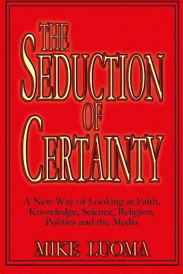 The Seduction of Certainty: A New Way of Looking at Faith, Knowledge, Science, Religion, Politics and the Media by Mike Luoma