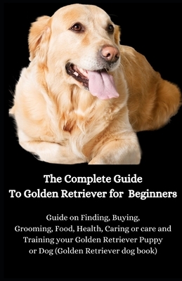 The Complete Guide To Golden Retriever for Beginners: Guide on Finding, Buying, Grooming, Food, Health, Caring or care and Training your Golden Retrie by Jason Lee