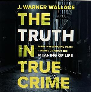 The truth is true crime: what investigating death teaches us about the meaning of life  by J. Warner Wallace