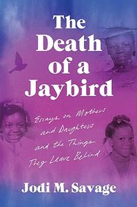 The Death of a Jaybird: Essays on Mothers and Daughters and the Things They Leave Behind by Jodi M. Savage