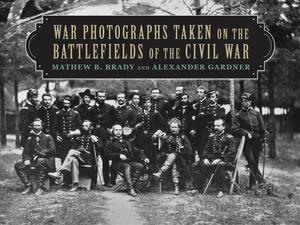 War Photographs Taken on the Battlefields of the Civil War by Alexander Gardner, Matthew B. Brady