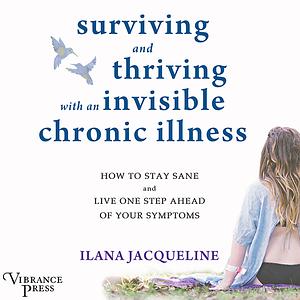 Surviving and Thriving with an Invisible Chronic Illness: How to Stay Sane and Live One Step Ahead of Your Symptoms by Ilana Jacqueline