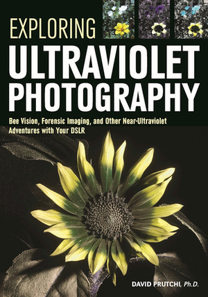 Exploring Ultraviolet Photography: Bee Vision, Forensic Imaging, and Other NearUltraviolet Adventures with Your DSLR by David Prutchi