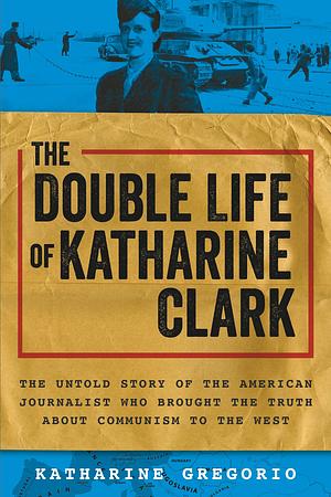 The Double Life of Katharine Clark: The Untold Story of the American Journalist Who Brought the Truth About Communism to the West by Katharine Gregorio