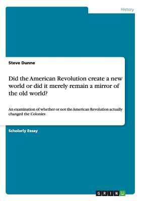 Did the American Revolution create a new world or did it merely remain a mirror of the old world?: An examination of whether or not the American Revol by Steve Dunne