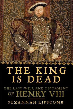 The King is Dead: The Last Will and Testament of Henry VIII by Suzannah Lipscomb