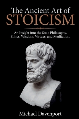 The Ancient Art of Stoicism: An Insight into the Stoic Philosophy, Ethics, Wisdom, Virtues, and Meditation by Michael Davenport