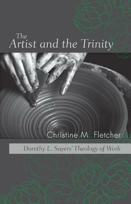 The Artist and the Trinity: Dorothy L. Sayers' Theology of Work by Christine M. Fletcher